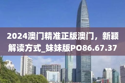 2024澳门精准正版澳门，新颖解读方式_妹妹版PO86.67.37