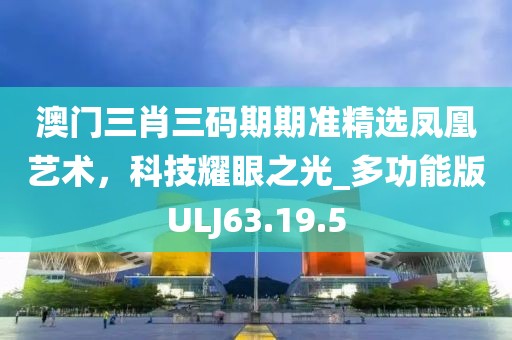 澳门三肖三码期期准精选凤凰艺术，科技耀眼之光_多功能版ULJ63.19.5