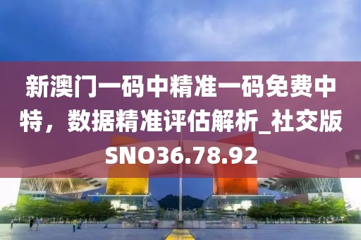 新澳门一码中精准一码免费中特，数据精准评估解析_社交版SNO36.78.92