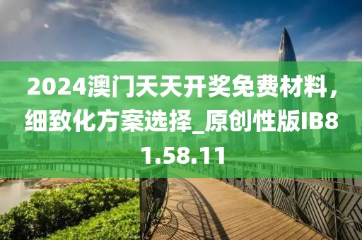 2024澳门天天开奖免费材料，细致化方案选择_原创性版IB81.58.11