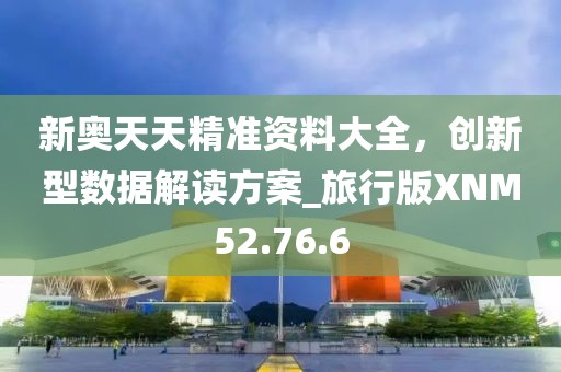 新奥天天精准资料大全，创新型数据解读方案_旅行版XNM52.76.6