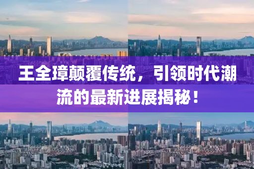 王全璋颠覆传统，引领时代潮流的最新进展揭秘！