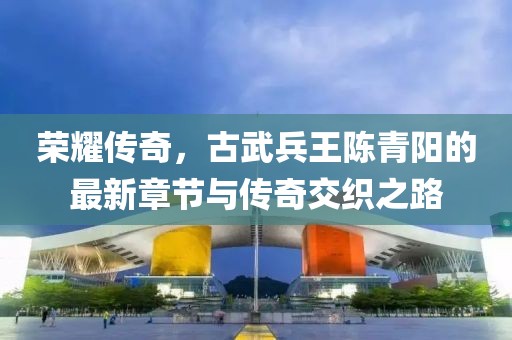荣耀传奇，古武兵王陈青阳的最新章节与传奇交织之路