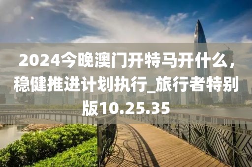 2024今晚澳门开特马开什么，稳健推进计划执行_旅行者特别版10.25.35