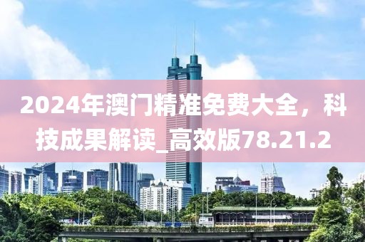 2024年澳门精准免费大全，科技成果解读_高效版78.21.2