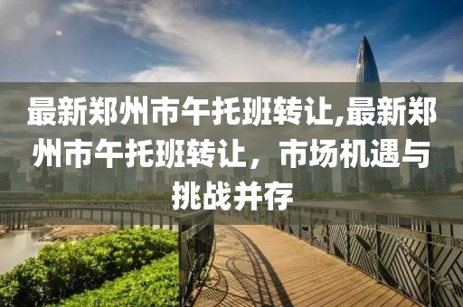 最新郑州市午托班转让,最新郑州市午托班转让，市场机遇与挑战并存