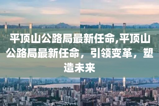 平顶山公路局最新任命,平顶山公路局最新任命，引领变革，塑造未来