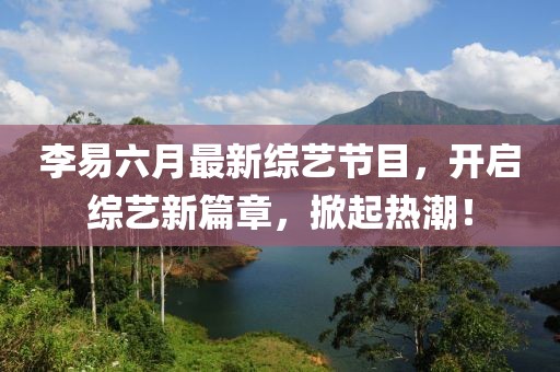 李易六月最新综艺节目，开启综艺新篇章，掀起热潮！