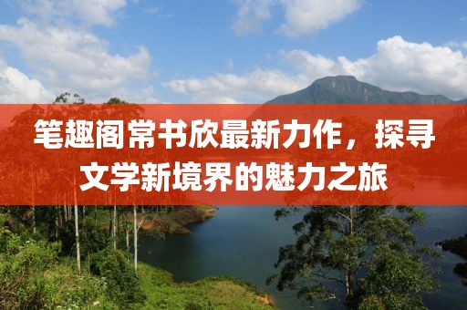 笔趣阁常书欣最新力作，探寻文学新境界的魅力之旅