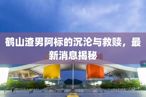 鹤山渣男阿标的沉沦与救赎，最新消息揭秘