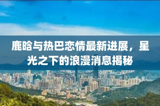 鹿晗与热巴恋情最新进展，星光之下的浪漫消息揭秘