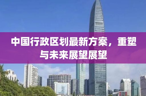 中国行政区划最新方案，重塑与未来展望展望