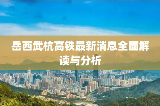 岳西武杭高铁最新消息全面解读与分析