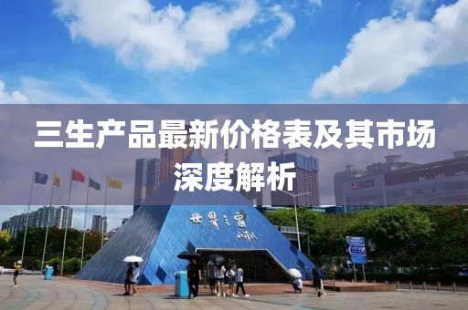 三生产品最新价格表及其市场深度解析