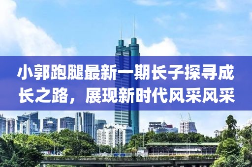 小郭跑腿最新一期长子探寻成长之路，展现新时代风采风采