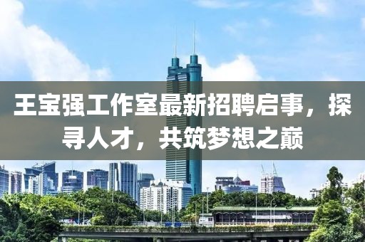 王宝强工作室最新招聘启事，探寻人才，共筑梦想之巅