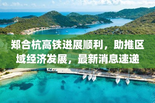 郑合杭高铁进展顺利，助推区域经济发展，最新消息速递