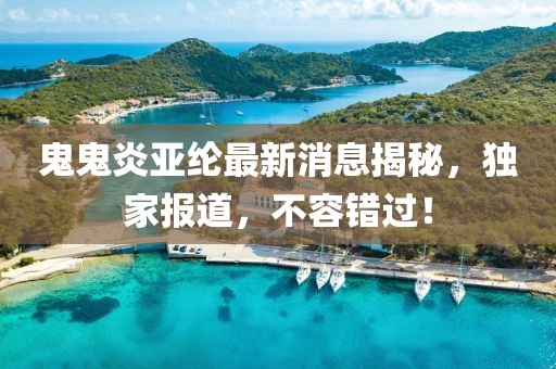 鬼鬼炎亚纶最新消息揭秘，独家报道，不容错过！