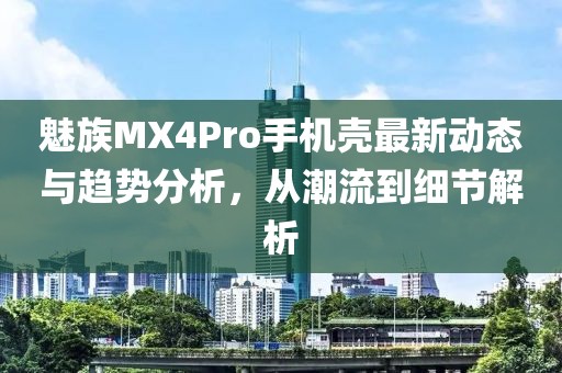 魅族MX4Pro手机壳最新动态与趋势分析，从潮流到细节解析