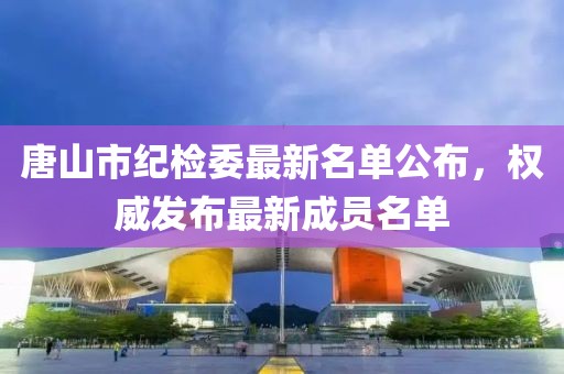 唐山市纪检委最新名单公布，权威发布最新成员名单