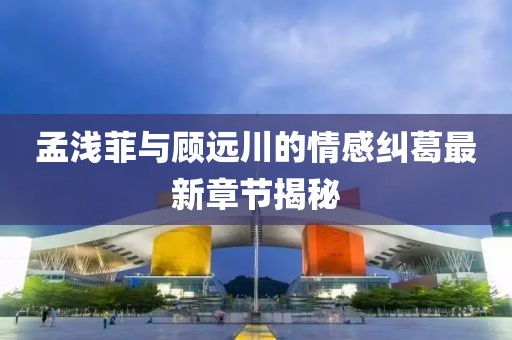 孟浅菲与顾远川的情感纠葛最新章节揭秘