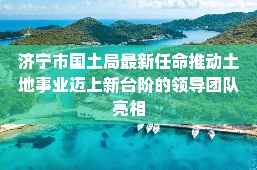 济宁市国土局最新任命推动土地事业迈上新台阶的领导团队亮相