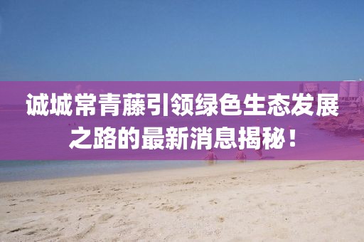 诚城常青藤引领绿色生态发展之路的最新消息揭秘！