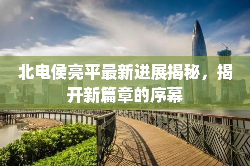 北电侯亮平最新进展揭秘，揭开新篇章的序幕