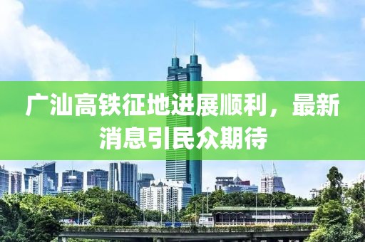广汕高铁征地进展顺利，最新消息引民众期待