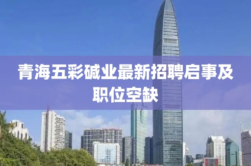 青海五彩碱业最新招聘启事及职位空缺