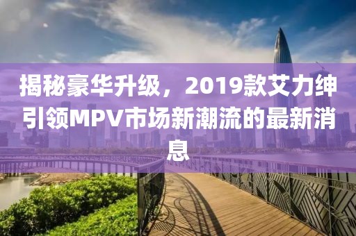 揭秘豪华升级，2019款艾力绅引领MPV市场新潮流的最新消息