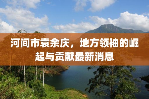 河间市袁余庆，地方领袖的崛起与贡献最新消息