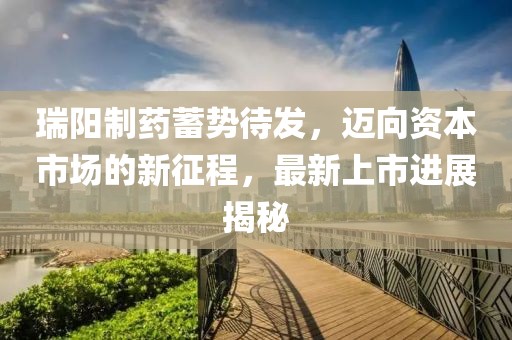 瑞阳制药蓄势待发，迈向资本市场的新征程，最新上市进展揭秘