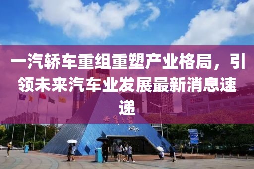 一汽轿车重组重塑产业格局，引领未来汽车业发展最新消息速递