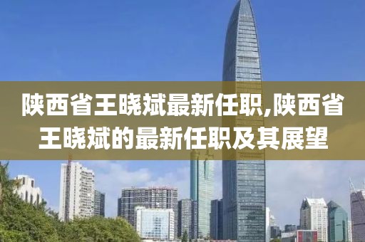 陕西省王晓斌最新任职,陕西省王晓斌的最新任职及其展望