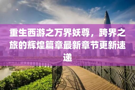 重生西游之万界妖尊，跨界之旅的辉煌篇章最新章节更新速递