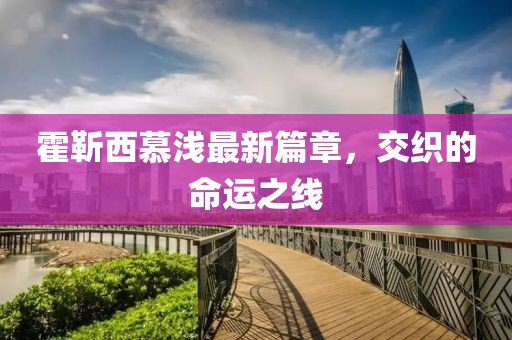 霍靳西慕浅最新篇章，交织的命运之线