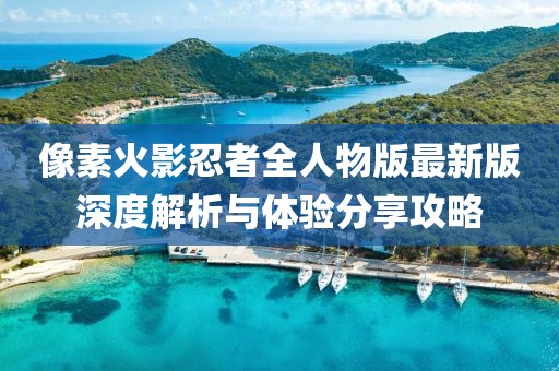 像素火影忍者全人物版最新版深度解析与体验分享攻略