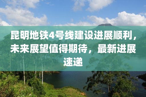 昆明地铁4号线建设进展顺利，未来展望值得期待，最新进展速递