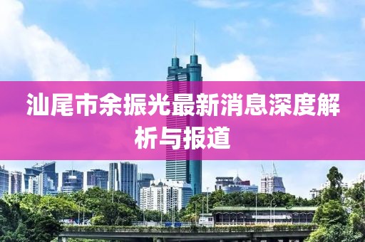 汕尾市余振光最新消息深度解析与报道