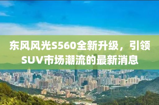 东风风光S560全新升级，引领SUV市场潮流的最新消息