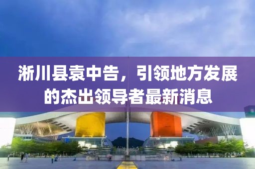淅川县袁中告，引领地方发展的杰出领导者最新消息
