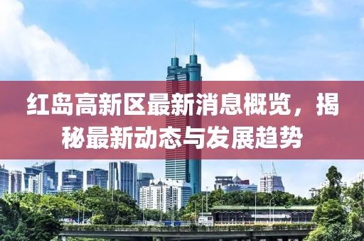 红岛高新区最新消息概览，揭秘最新动态与发展趋势