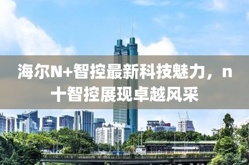 海尔N+智控最新科技魅力，n十智控展现卓越风采