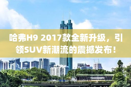 哈弗H9 2017款全新升级，引领SUV新潮流的震撼发布！