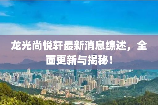 龙光尚悦轩最新消息综述，全面更新与揭秘！