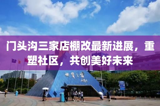 门头沟三家店棚改最新进展，重塑社区，共创美好未来