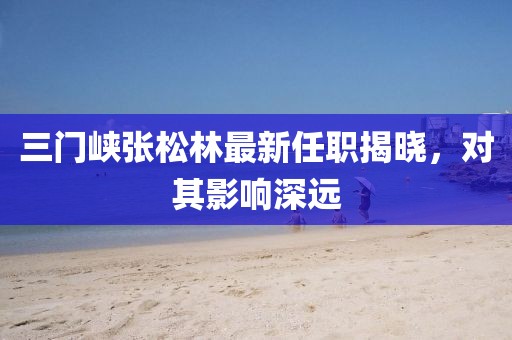 三门峡张松林最新任职揭晓，对其影响深远