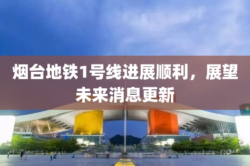 烟台地铁1号线进展顺利，展望未来消息更新