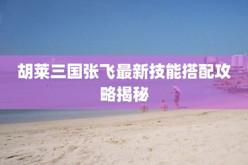 胡莱三国张飞最新技能搭配攻略揭秘